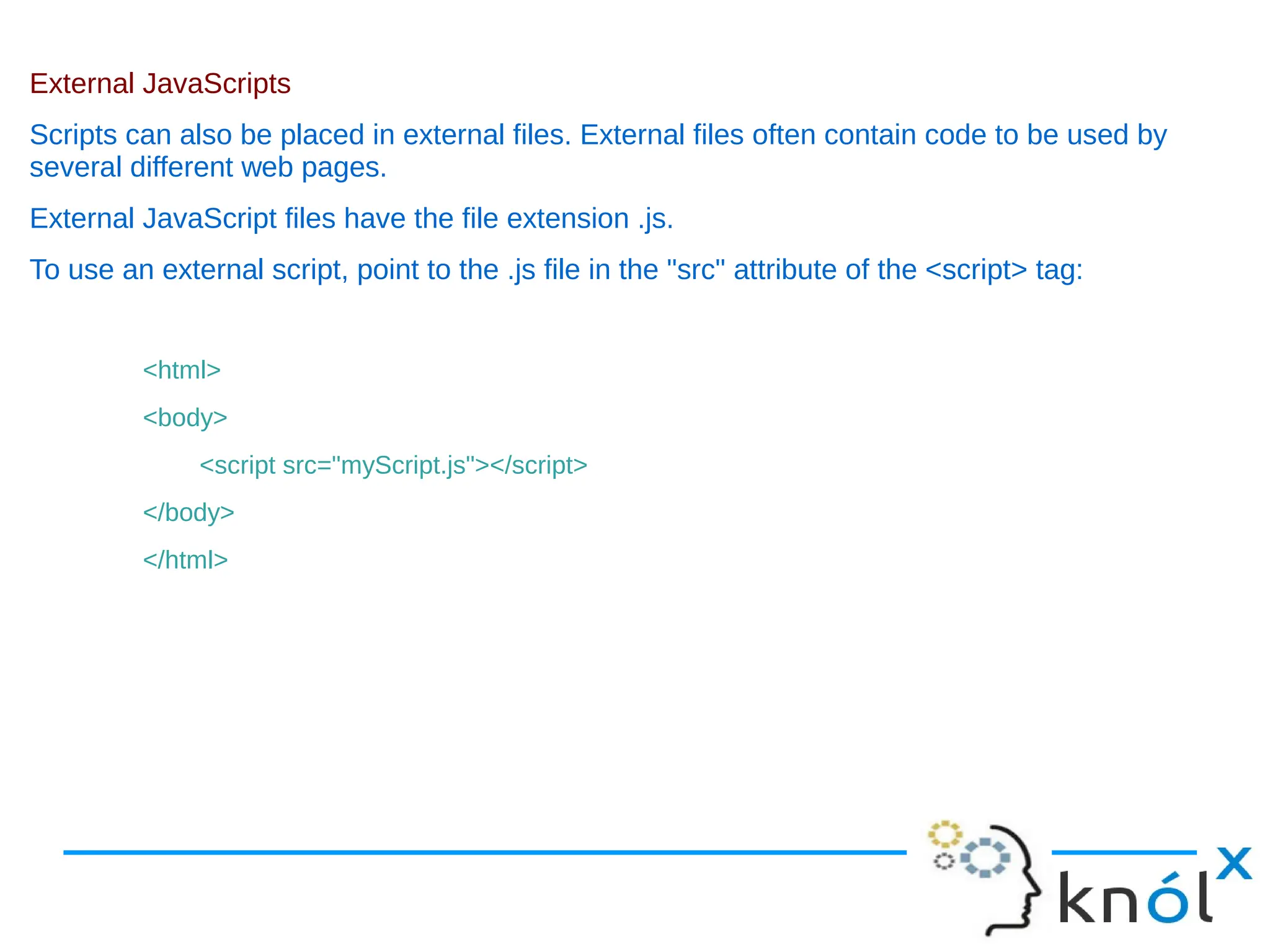 External JavaScripts Scripts can also be placed in external files. External files often contain code to be used by several different web pages. External JavaScript files have the file extension .js. To use an external script, point to the .js file in the "src" attribute of the <script> tag: <html> <body> <script src="myScript.js"></script> </body> </html> 