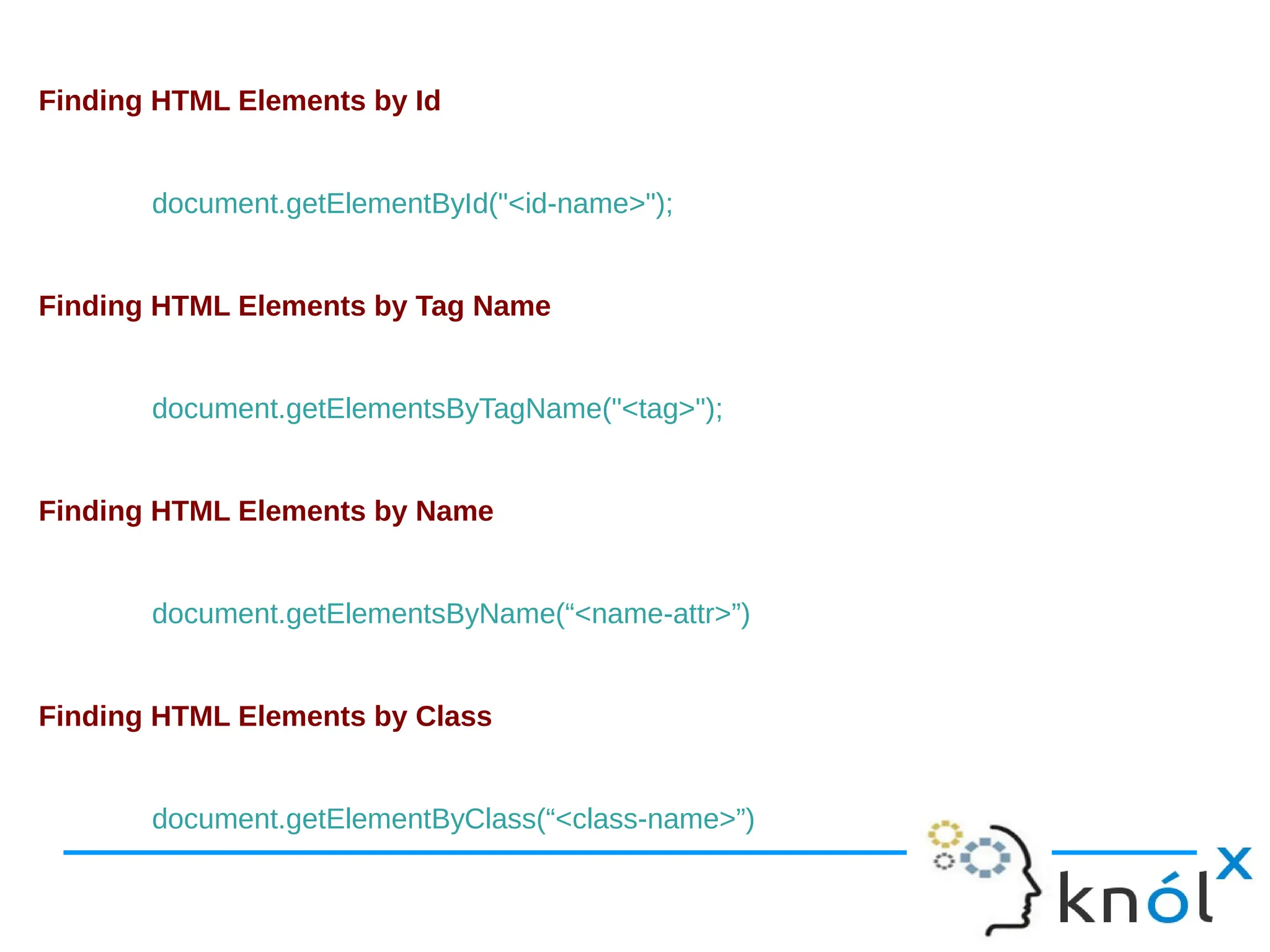 Finding HTML Elements by Id document.getElementById("<id-name>"); Finding HTML Elements by Tag Name document.getElementsByTagName("<tag>"); Finding HTML Elements by Name document.getElementsByName(“<name-attr>”) Finding HTML Elements by Class document.getElementByClass(“<class-name>”) 
