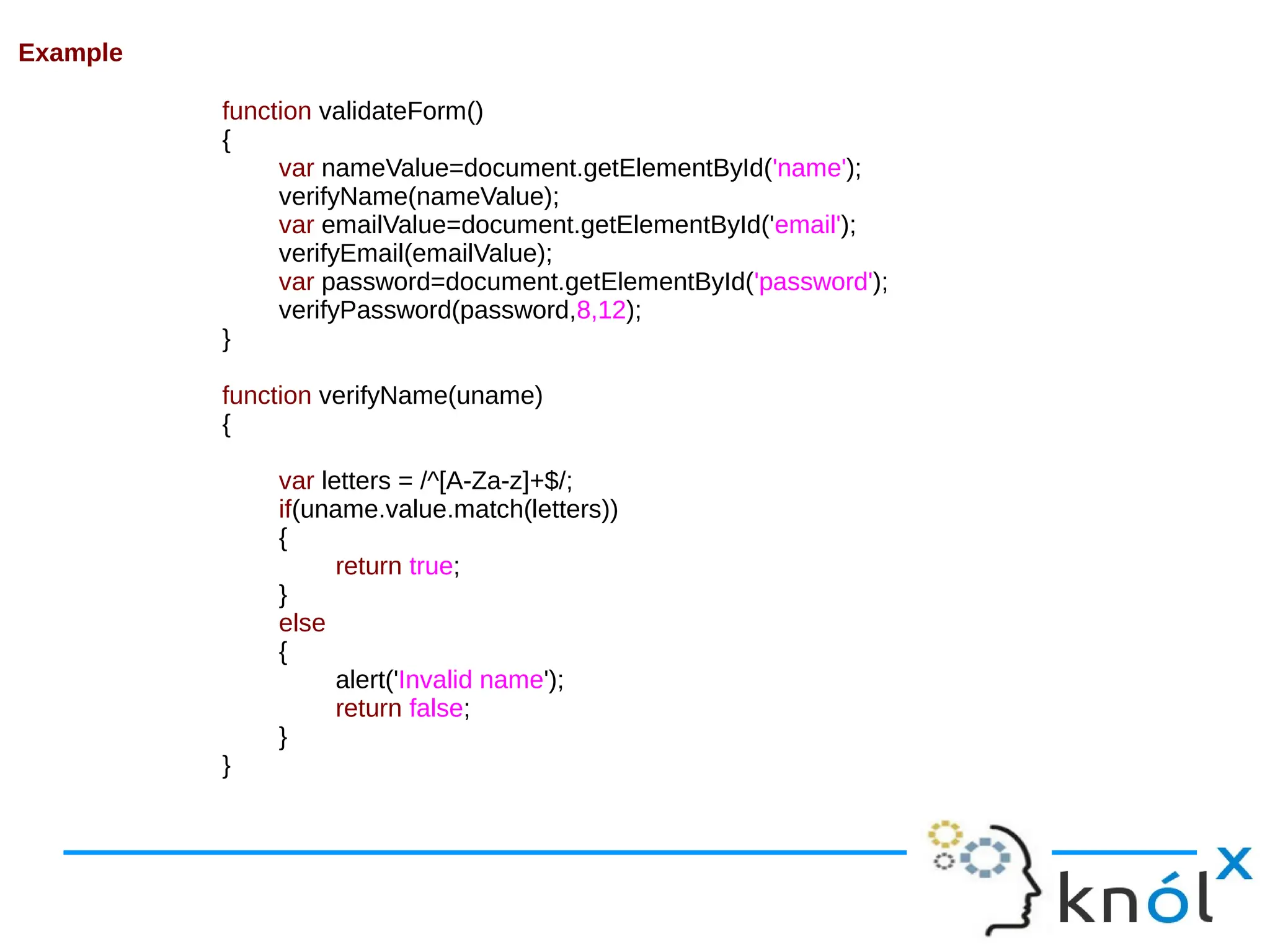 Example function validateForm() { var nameValue=document.getElementById('name'); verifyName(nameValue); var emailValue=document.getElementById('email'); verifyEmail(emailValue); var password=document.getElementById('password'); verifyPassword(password,8,12); } function verifyName(uname) { var letters = /^[A-Za-z]+$/; if(uname.value.match(letters)) { return true; } else { alert('Invalid name'); return false; } } 