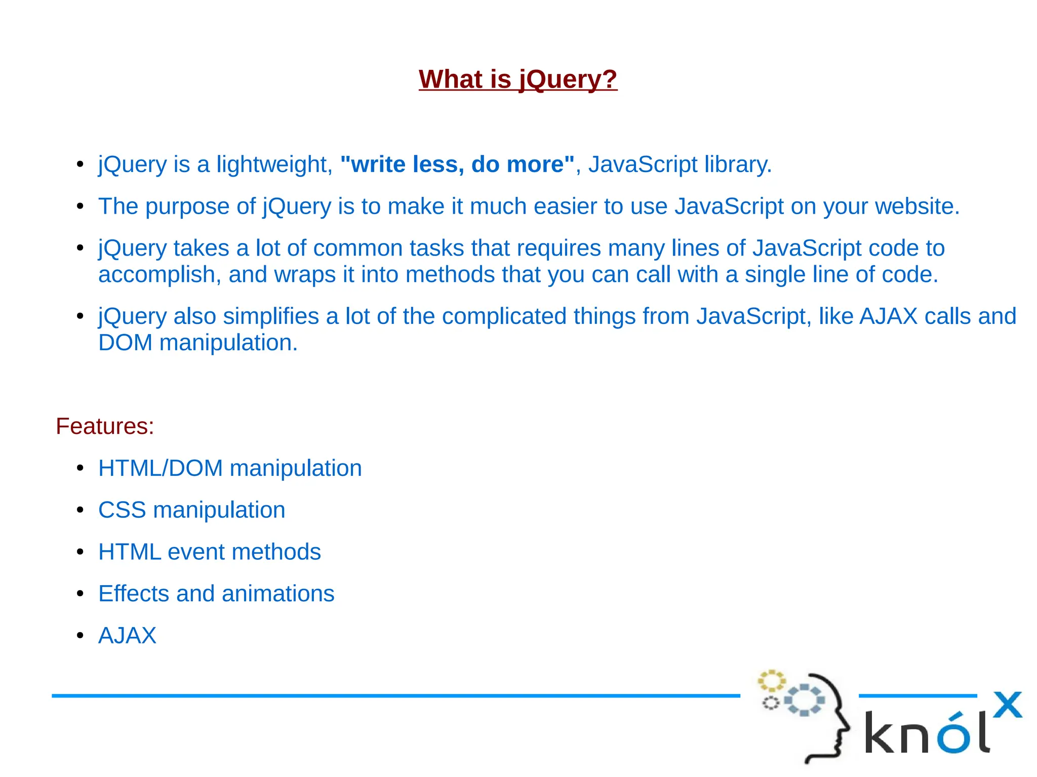 What is jQuery? ● jQuery is a lightweight, "write less, do more", JavaScript library. ● The purpose of jQuery is to make it much easier to use JavaScript on your website. ● jQuery takes a lot of common tasks that requires many lines of JavaScript code to accomplish, and wraps it into methods that you can call with a single line of code. ● jQuery also simplifies a lot of the complicated things from JavaScript, like AJAX calls and DOM manipulation. Features: ● HTML/DOM manipulation ● CSS manipulation ● HTML event methods ● Effects and animations ● AJAX 
