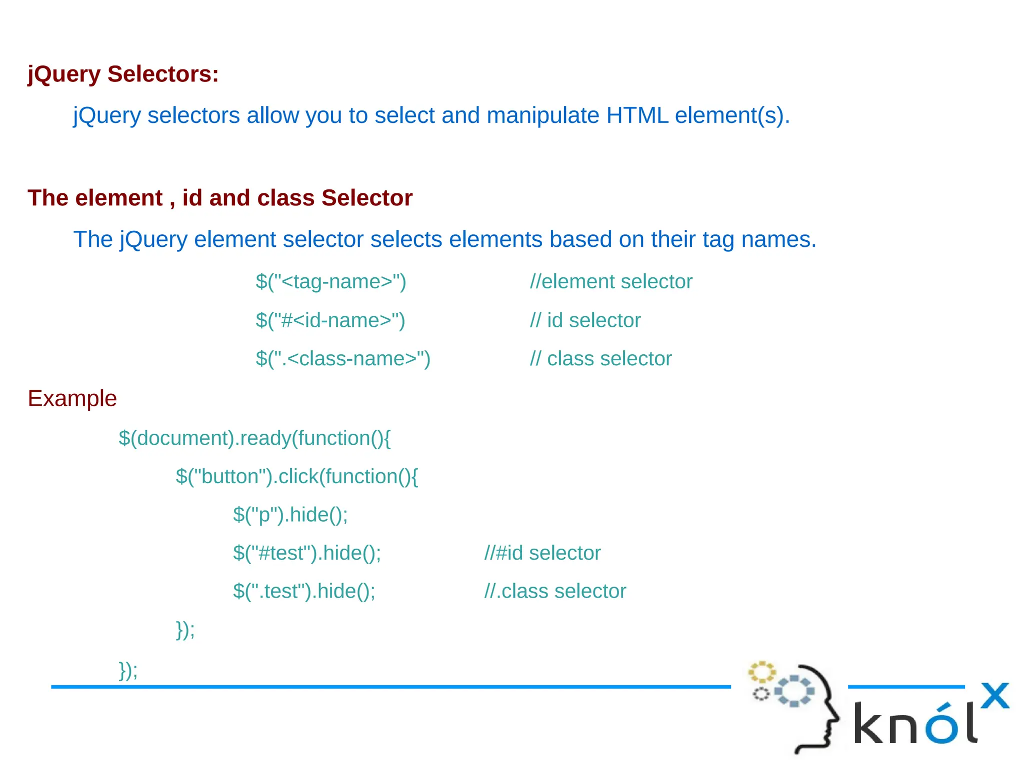 jQuery Selectors: jQuery selectors allow you to select and manipulate HTML element(s). The element , id and class Selector The jQuery element selector selects elements based on their tag names. $("<tag-name>") //element selector $("#<id-name>") // id selector $(".<class-name>") // class selector Example $(document).ready(function(){ $("button").click(function(){ $("p").hide(); $("#test").hide(); //#id selector $(".test").hide(); //.class selector }); }); 