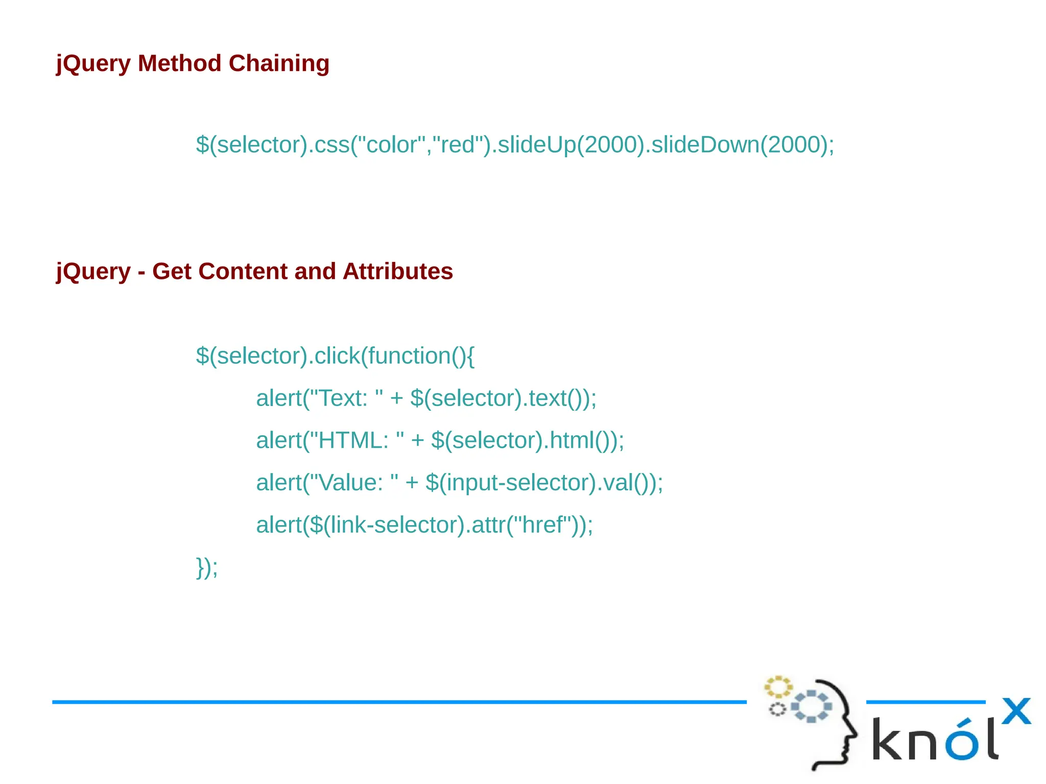 jQuery Method Chaining $(selector).css("color","red").slideUp(2000).slideDown(2000); jQuery - Get Content and Attributes $(selector).click(function(){ alert("Text: " + $(selector).text()); alert("HTML: " + $(selector).html()); alert("Value: " + $(input-selector).val()); alert($(link-selector).attr("href")); }); 