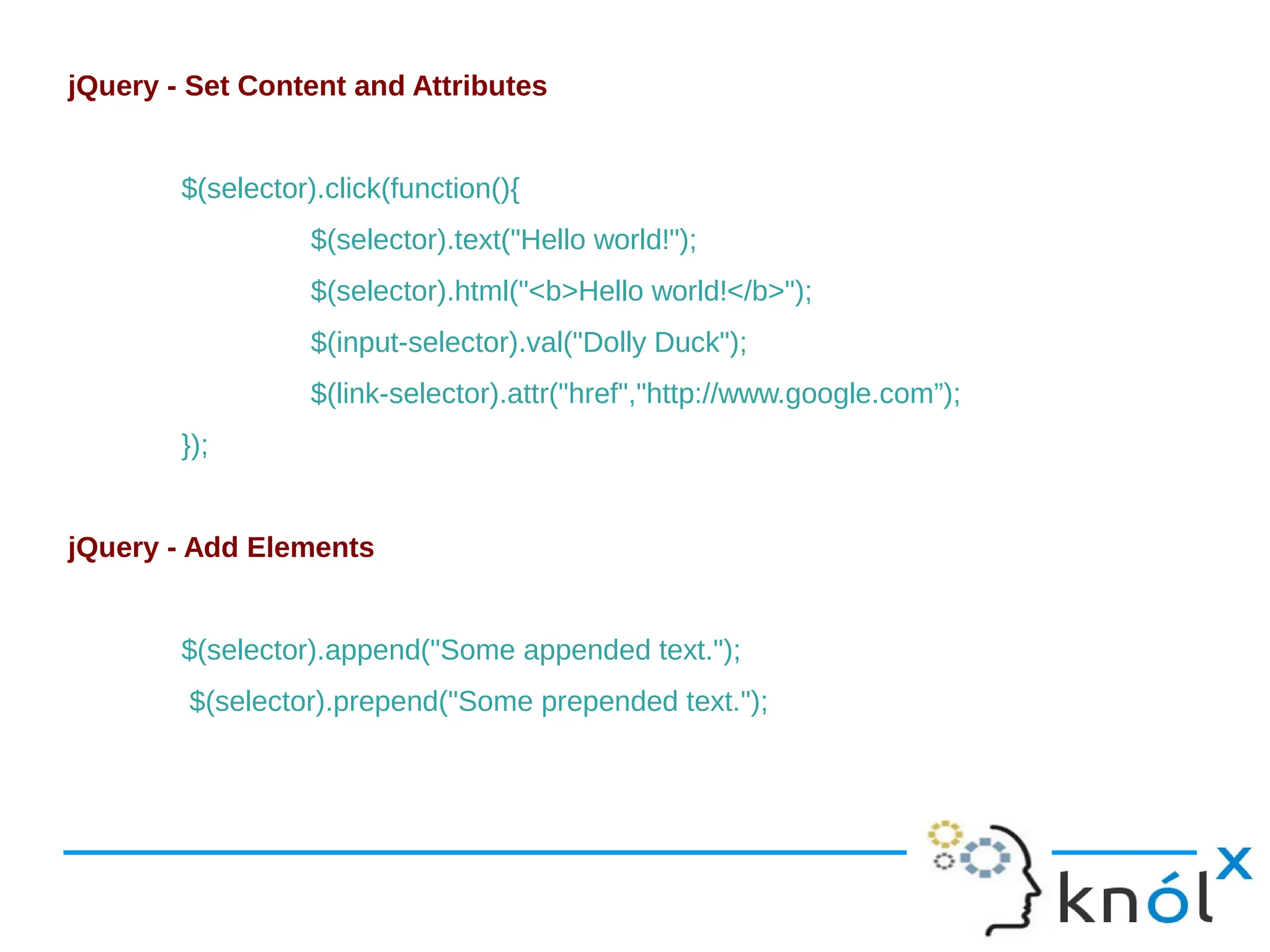 jQuery - Set Content and Attributes $(selector).click(function(){ $(selector).text("Hello world!"); $(selector).html("<b>Hello world!</b>"); $(input-selector).val("Dolly Duck"); $(link-selector).attr("href","http://www.google.com”); }); jQuery - Add Elements $(selector).append("Some appended text."); $(selector).prepend("Some prepended text."); 