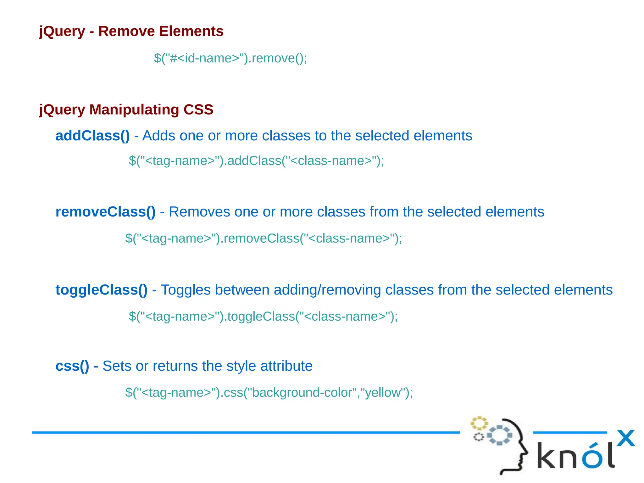 jQuery - Remove Elements $("#<id-name>").remove(); jQuery Manipulating CSS addClass() - Adds one or more classes to the selected elements $("<tag-name>").addClass("<class-name>"); removeClass() - Removes one or more classes from the selected elements $("<tag-name>").removeClass("<class-name>"); toggleClass() - Toggles between adding/removing classes from the selected elements $("<tag-name>").toggleClass("<class-name>"); css() - Sets or returns the style attribute $("<tag-name>").css("background-color","yellow"); 