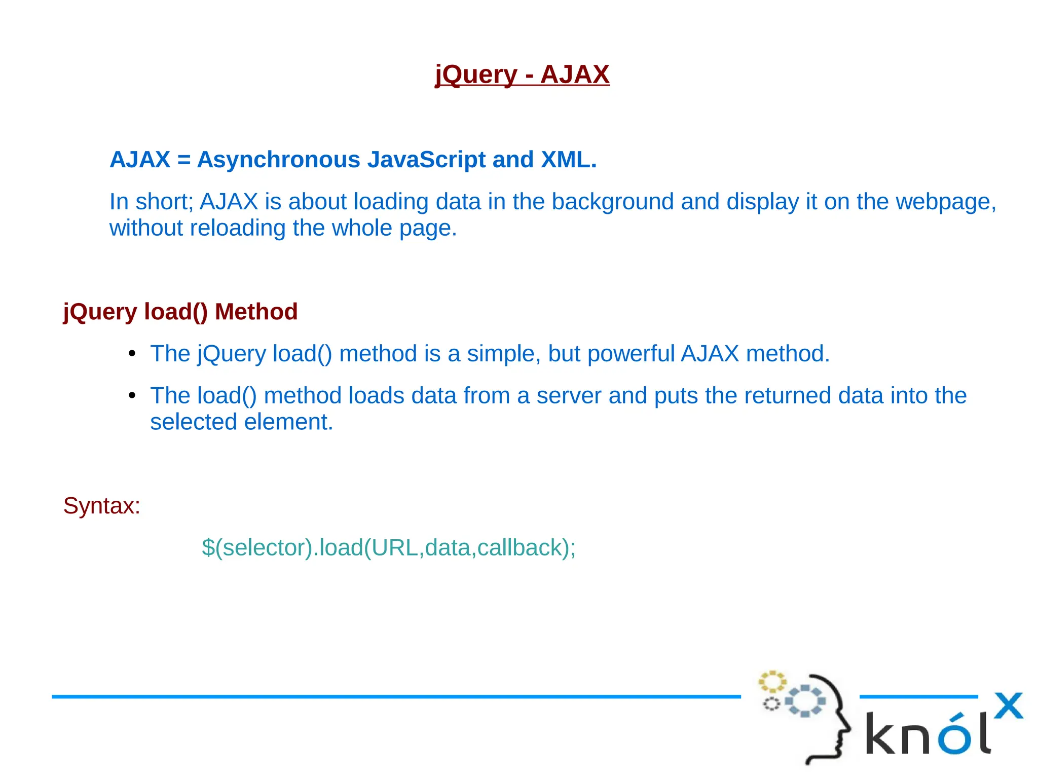 jQuery - AJAX AJAX = Asynchronous JavaScript and XML. In short; AJAX is about loading data in the background and display it on the webpage, without reloading the whole page. jQuery load() Method ● The jQuery load() method is a simple, but powerful AJAX method. ● The load() method loads data from a server and puts the returned data into the selected element. Syntax: $(selector).load(URL,data,callback); 
