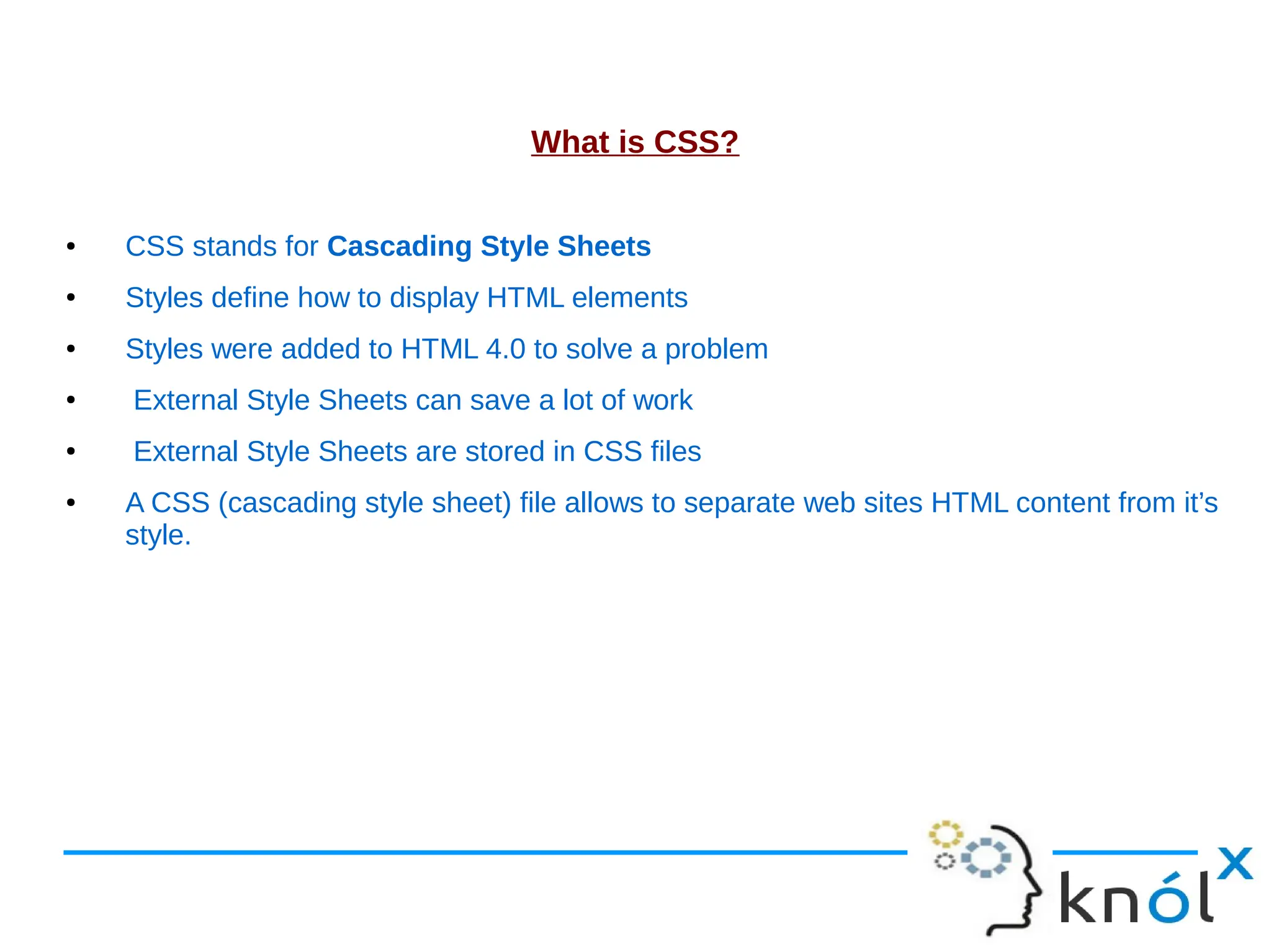 What is CSS? ● CSS stands for Cascading Style Sheets ● Styles define how to display HTML elements ● Styles were added to HTML 4.0 to solve a problem ● External Style Sheets can save a lot of work ● External Style Sheets are stored in CSS files ● A CSS (cascading style sheet) file allows to separate web sites HTML content from it’s style. 