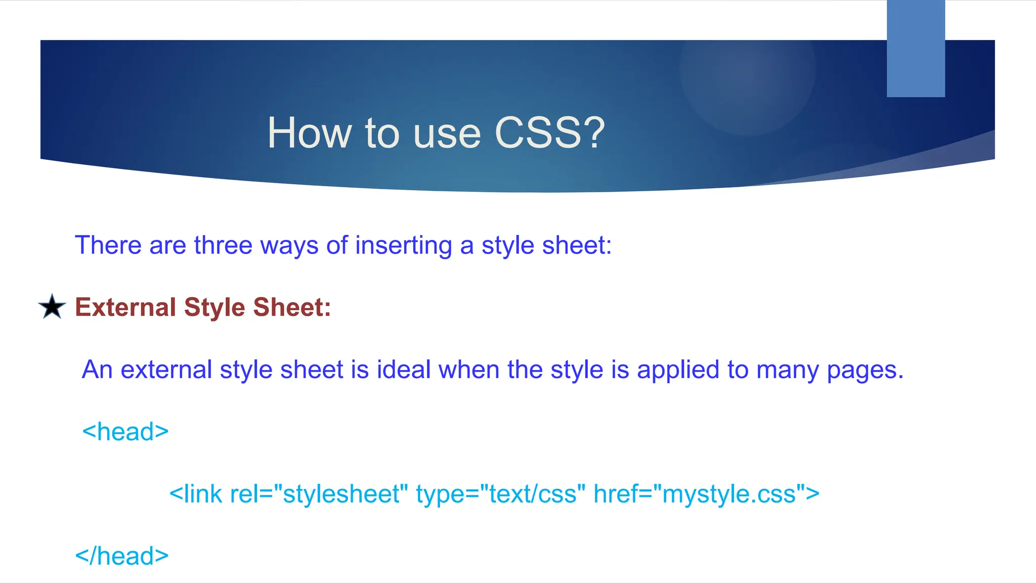 How to use CSS?
There are three ways of inserting a style sheet:
External Style Sheet:
An external style sheet is ideal when the style is applied to many pages.
<head>
<link rel="stylesheet" type="text/css" href="mystyle.css">
</head>
 