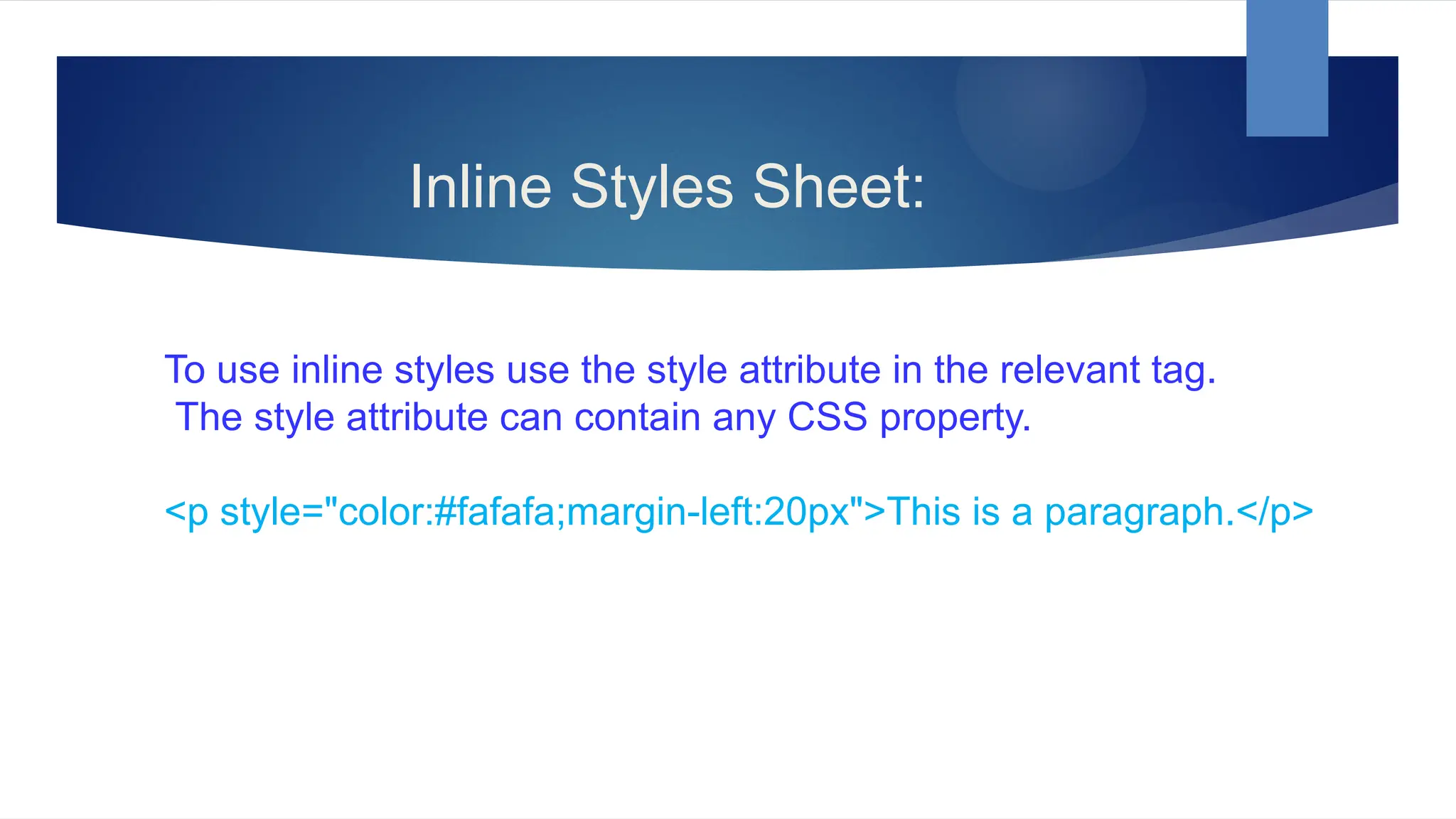 Inline Styles Sheet:
To use inline styles use the style attribute in the relevant tag.
The style attribute can contain any CSS property.
<p style="color:#fafafa;margin-left:20px">This is a paragraph.</p>
 