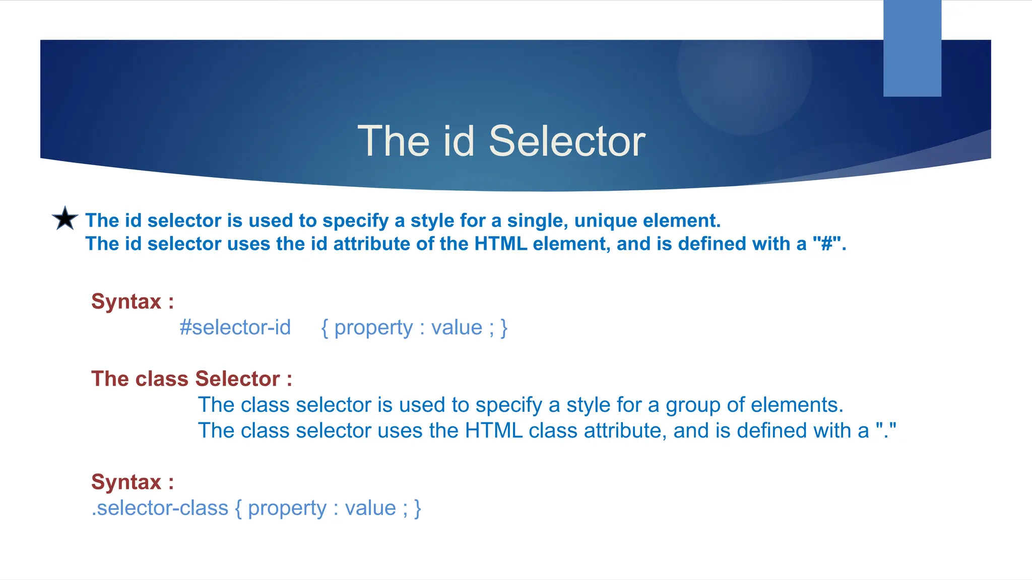 The id Selector
The id selector is used to specify a style for a single, unique element.
The id selector uses the id attribute of the HTML element, and is defined with a "#".
Syntax :
#selector-id { property : value ; }
The class Selector :
The class selector is used to specify a style for a group of elements.
The class selector uses the HTML class attribute, and is defined with a "."
Syntax :
.selector-class { property : value ; }
 