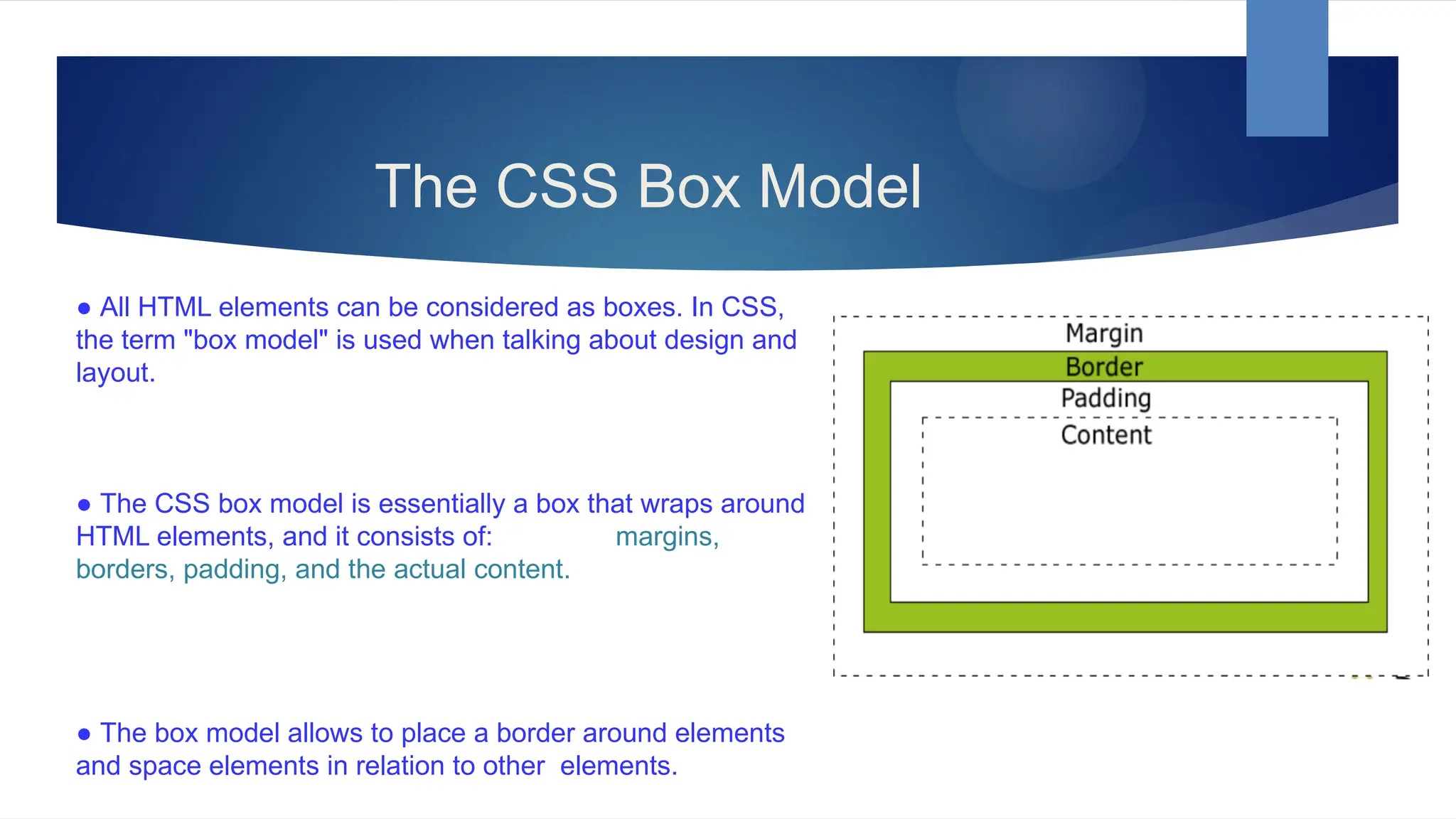 The CSS Box Model
● All HTML elements can be considered as boxes. In CSS,
the term "box model" is used when talking about design and
layout.
● The CSS box model is essentially a box that wraps around
HTML elements, and it consists of: margins,
borders, padding, and the actual content.
● The box model allows to place a border around elements
and space elements in relation to other elements.
 
