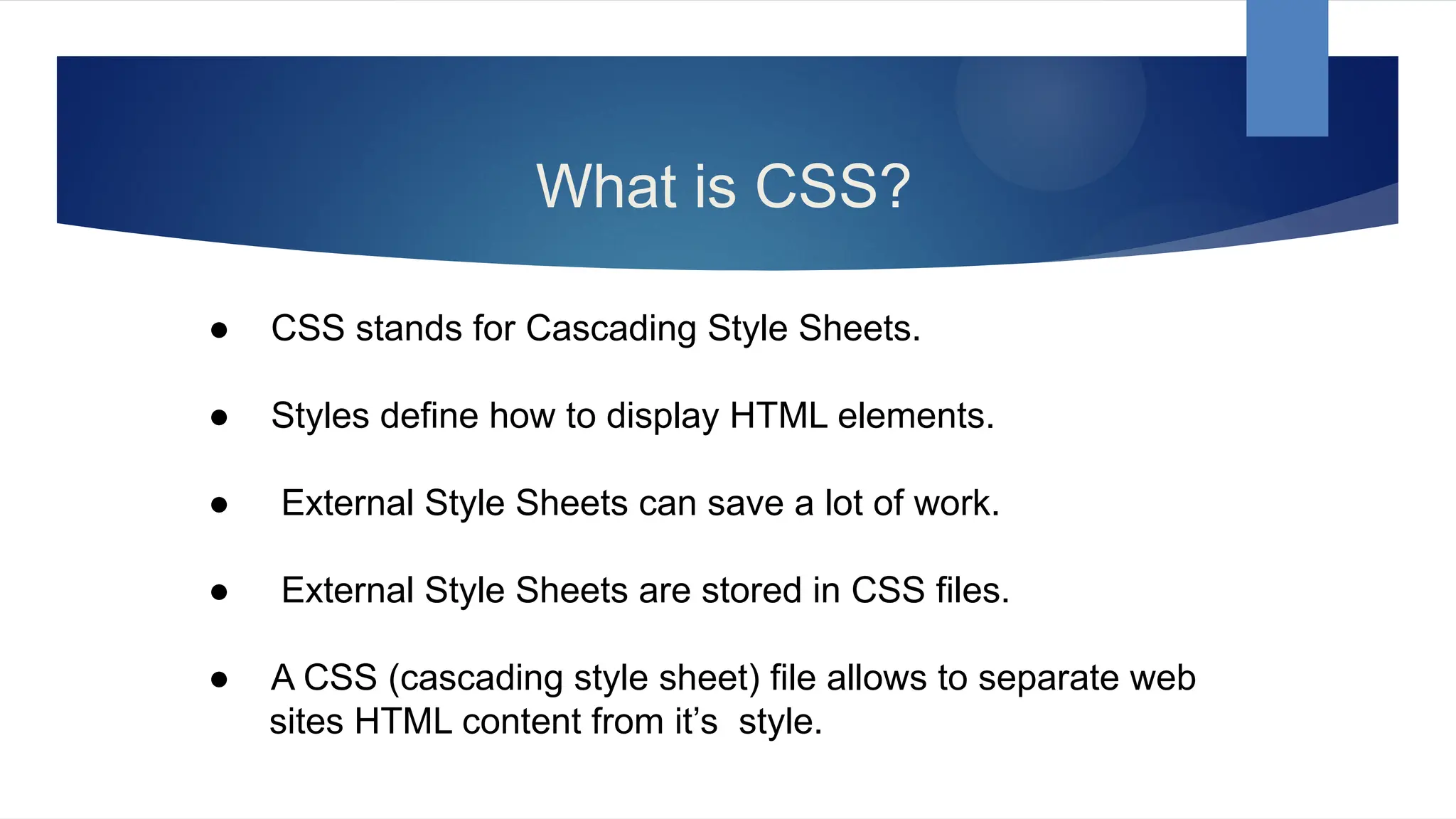 What is CSS?
● CSS stands for Cascading Style Sheets.
● Styles define how to display HTML elements.
● External Style Sheets can save a lot of work.
● External Style Sheets are stored in CSS files.
● A CSS (cascading style sheet) file allows to separate web
sites HTML content from it’s style.
 