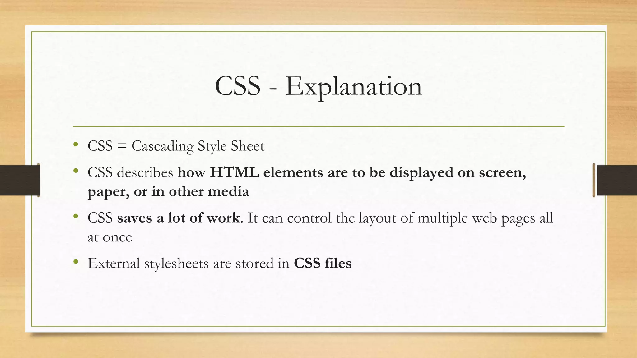 CSS - Explanation
• CSS = Cascading Style Sheet
• CSS describes how HTML elements are to be displayed on screen,
paper, or in other media
• CSS saves a lot of work. It can control the layout of multiple web pages all
at once
• External stylesheets are stored in CSS files
 