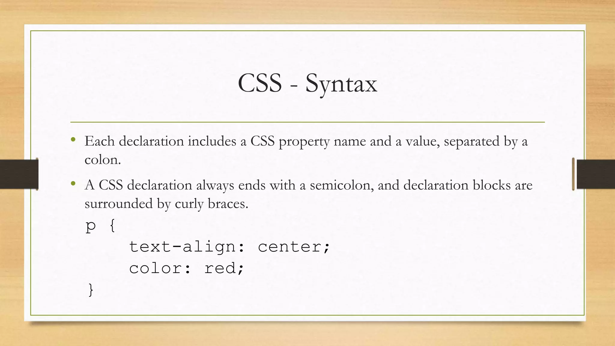 CSS - Syntax
• Each declaration includes a CSS property name and a value, separated by a
colon.
• A CSS declaration always ends with a semicolon, and declaration blocks are
surrounded by curly braces.
p {
text-align: center;
color: red;
}
 