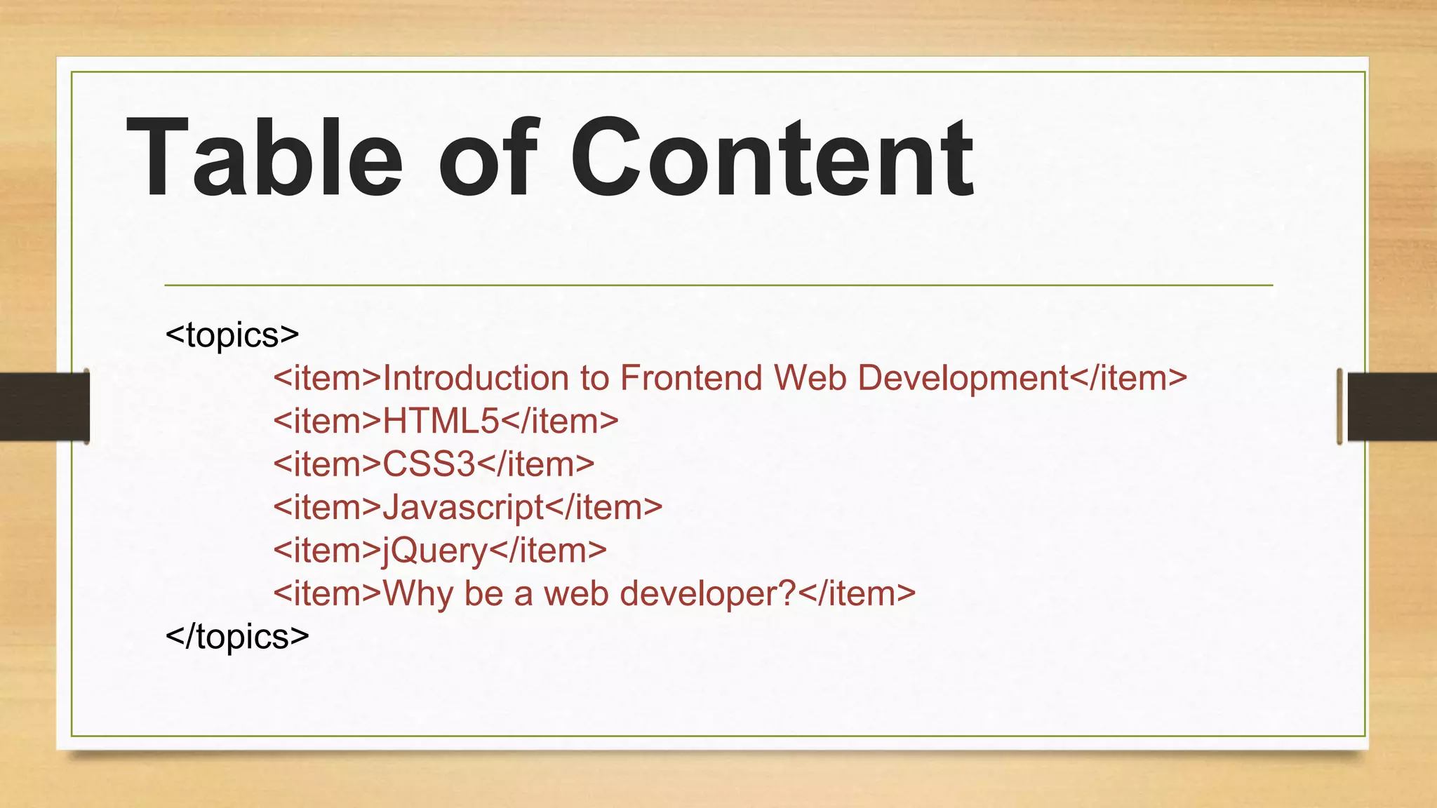 Table of Content
<topics>
<item>Introduction to Frontend Web Development</item>
<item>HTML5</item>
<item>CSS3</item>
<item>Javascript</item>
<item>jQuery</item>
<item>Why be a web developer?</item>
</topics>
 