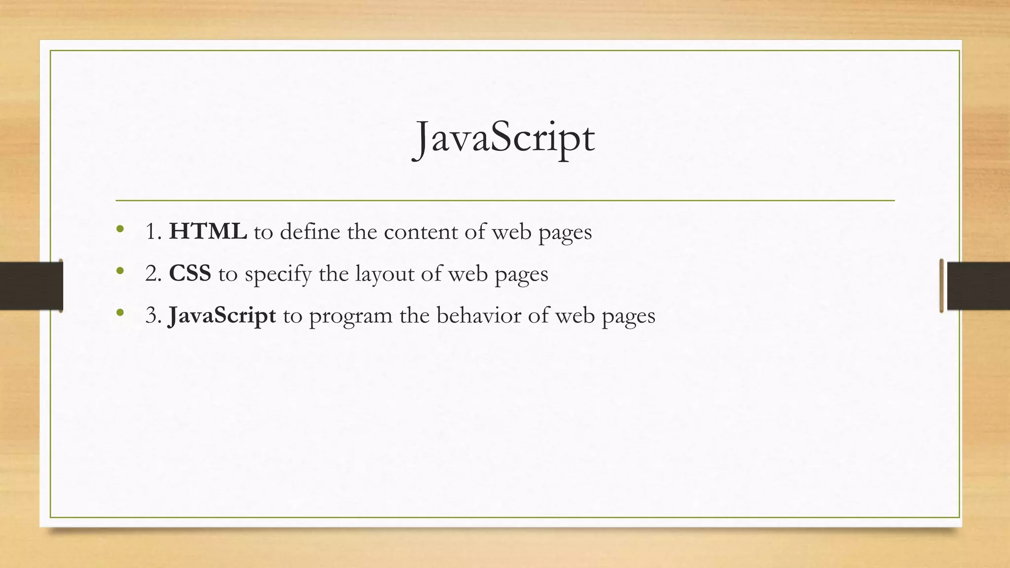 JavaScript
• 1. HTML to define the content of web pages
• 2. CSS to specify the layout of web pages
• 3. JavaScript to program the behavior of web pages
 