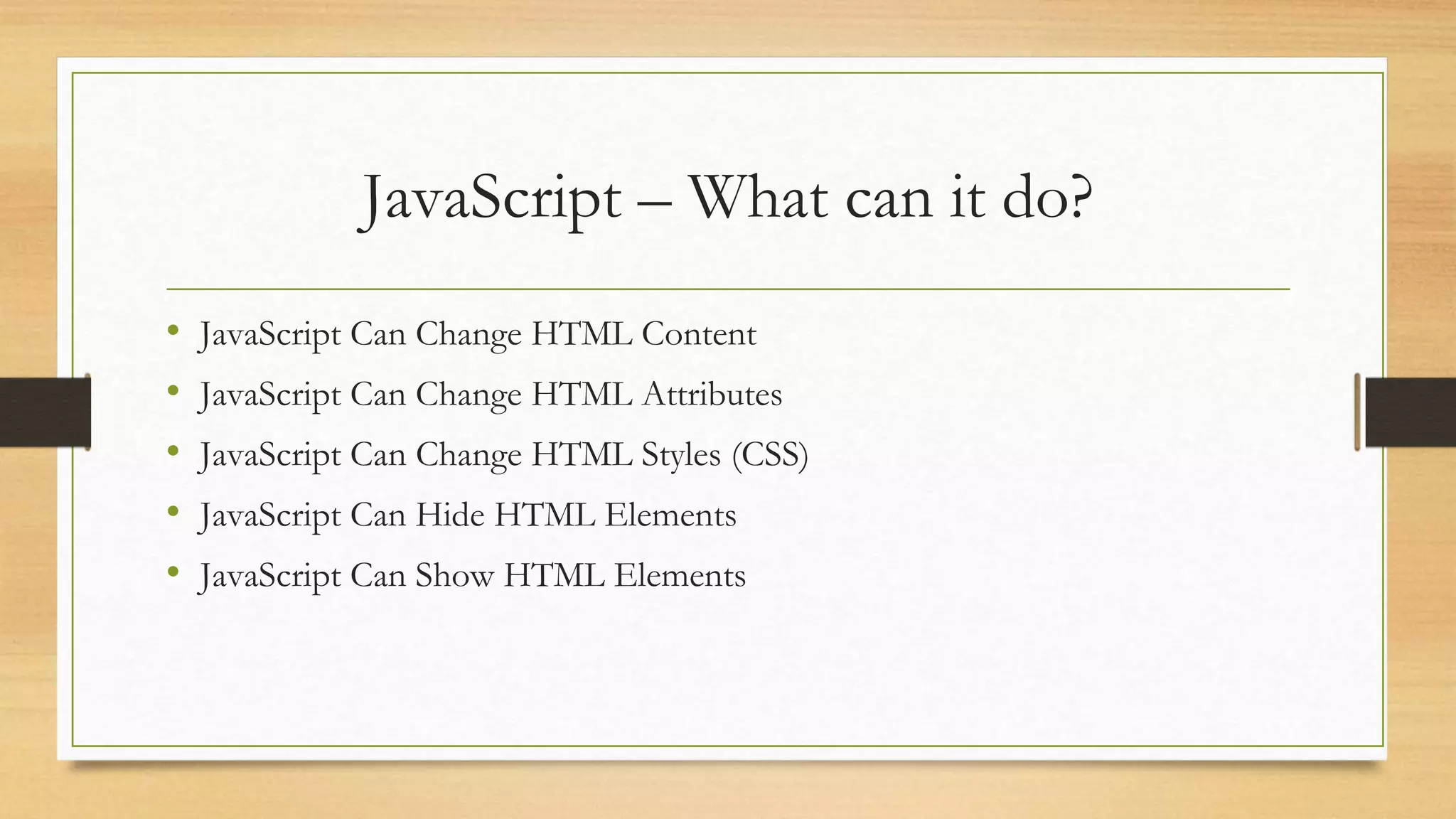 JavaScript – What can it do?
• JavaScript Can Change HTML Content
• JavaScript Can Change HTML Attributes
• JavaScript Can Change HTML Styles (CSS)
• JavaScript Can Hide HTML Elements
• JavaScript Can Show HTML Elements
 