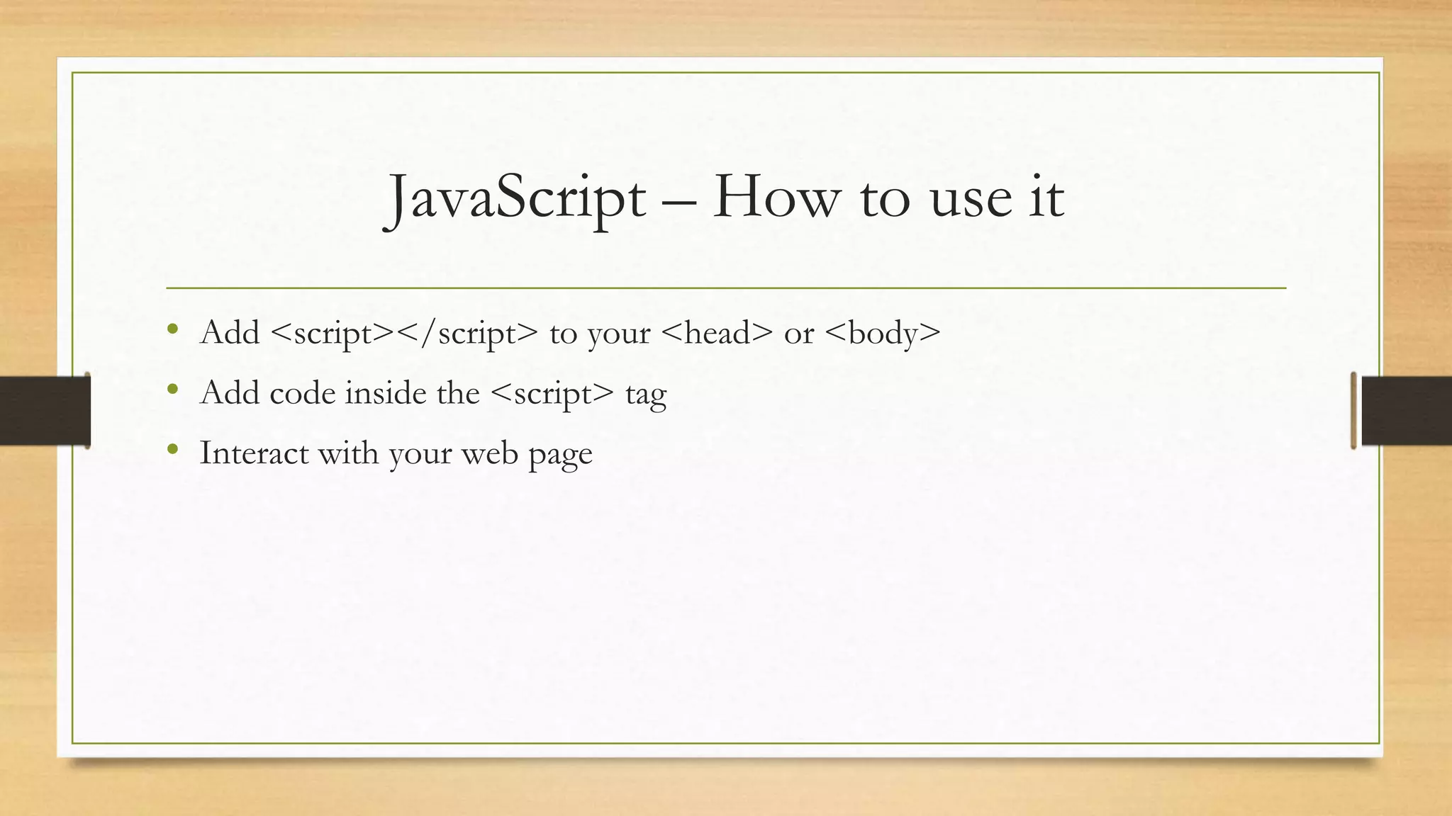 JavaScript – How to use it
• Add <script></script> to your <head> or <body>
• Add code inside the <script> tag
• Interact with your web page
 