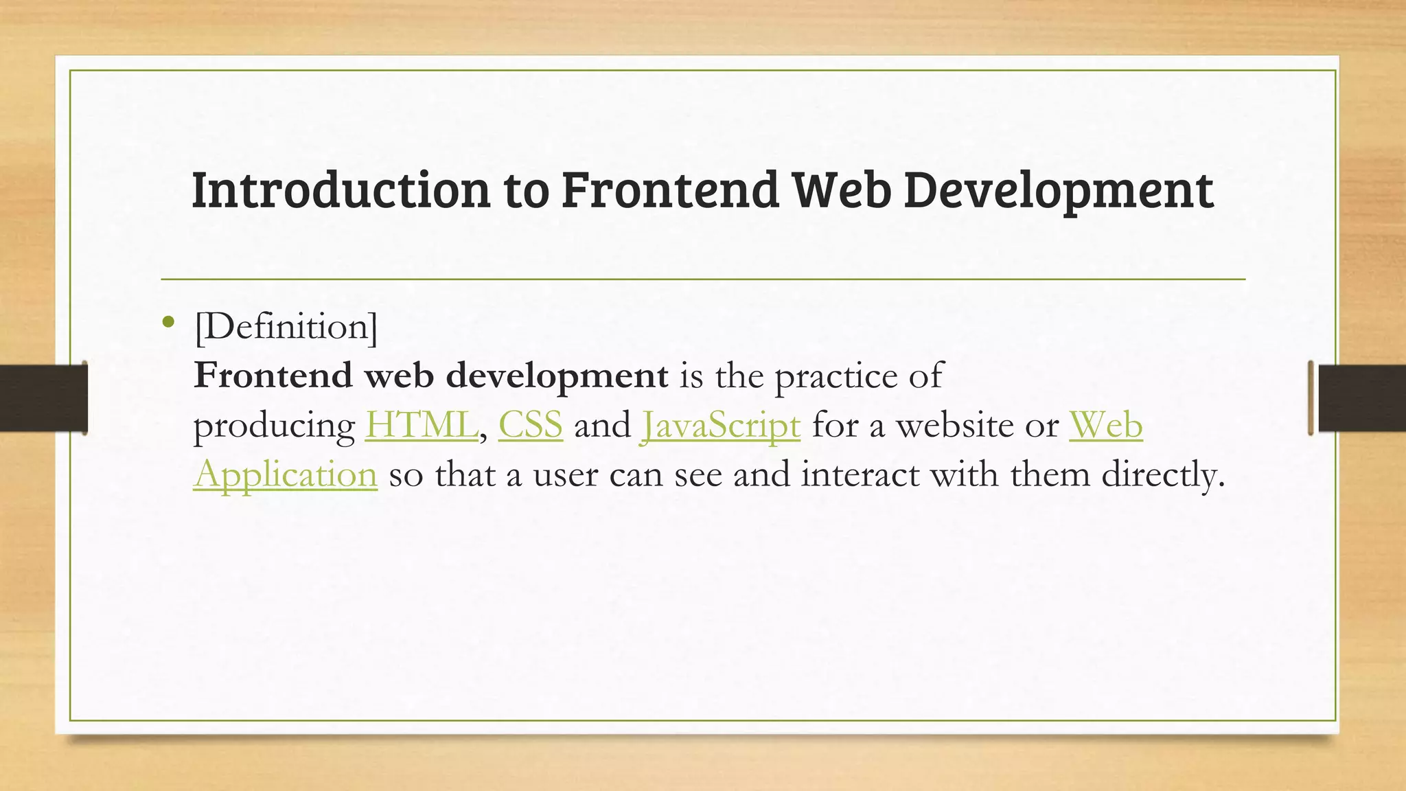 • [Definition]
Frontend web development is the practice of
producing HTML, CSS and JavaScript for a website or Web
Application so that a user can see and interact with them directly.
Introduction to Frontend Web Development
 