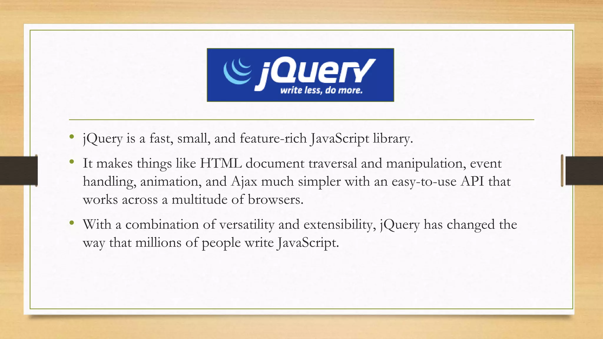 jQuery
• jQuery is a fast, small, and feature-rich JavaScript library.
• It makes things like HTML document traversal and manipulation, event
handling, animation, and Ajax much simpler with an easy-to-use API that
works across a multitude of browsers.
• With a combination of versatility and extensibility, jQuery has changed the
way that millions of people write JavaScript.
 