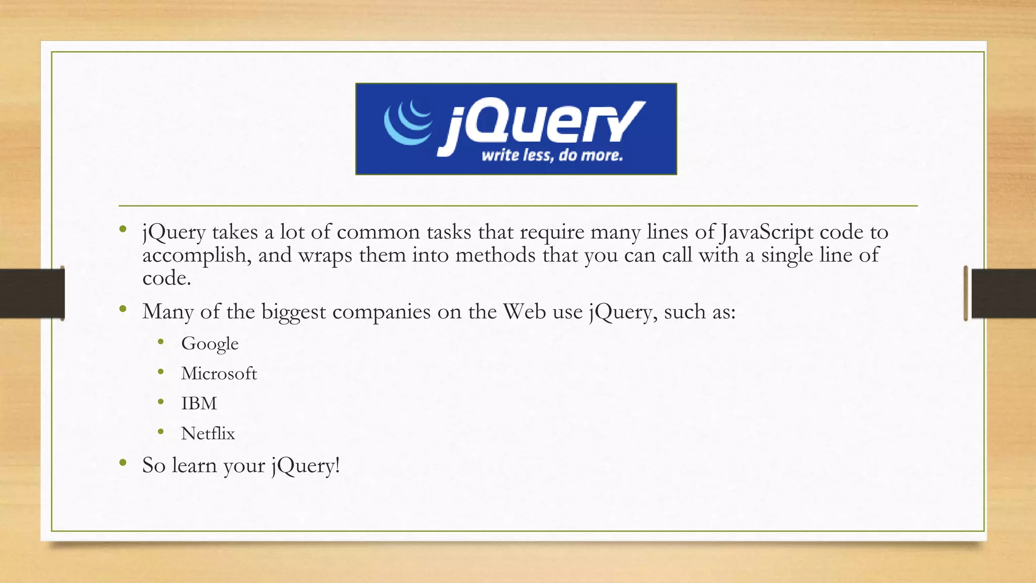 • jQuery takes a lot of common tasks that require many lines of JavaScript code to
accomplish, and wraps them into methods that you can call with a single line of
code.
• Many of the biggest companies on the Web use jQuery, such as:
• Google
• Microsoft
• IBM
• Netflix
• So learn your jQuery!
 