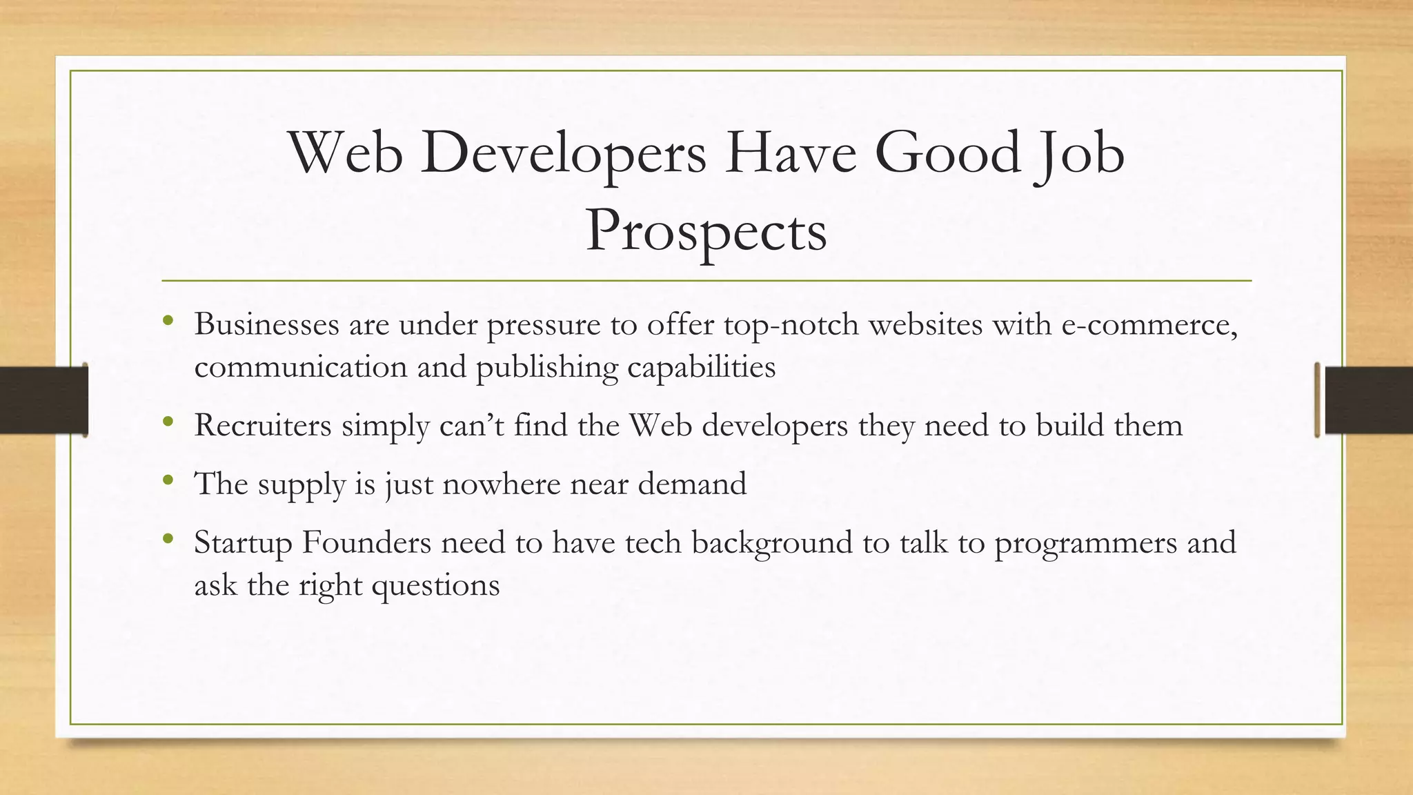 Web Developers Have Good Job
Prospects
• Businesses are under pressure to offer top-notch websites with e-commerce,
communication and publishing capabilities
• Recruiters simply can’t find the Web developers they need to build them
• The supply is just nowhere near demand
• Startup Founders need to have tech background to talk to programmers and
ask the right questions
 