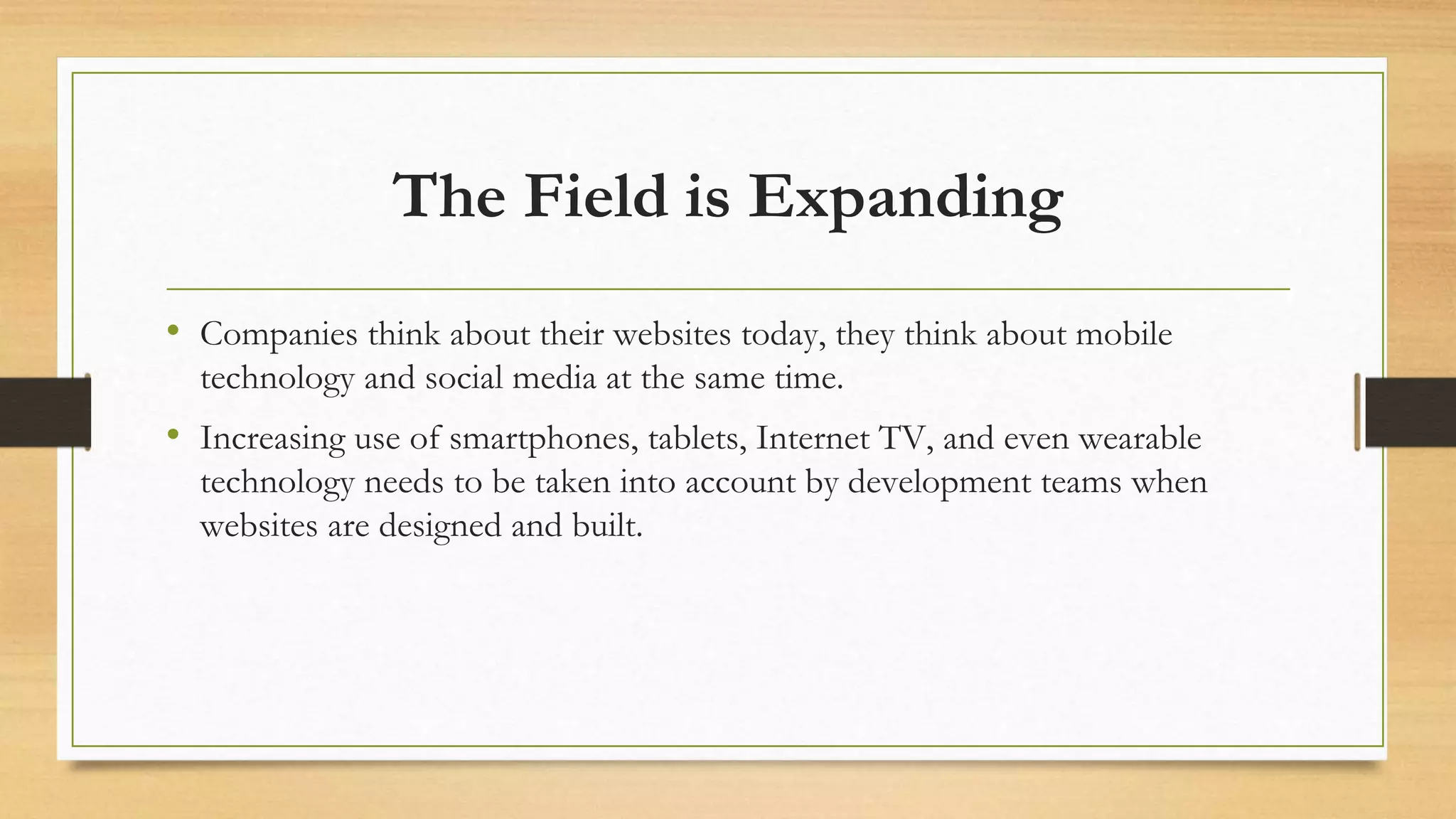 The Field is Expanding
• Companies think about their websites today, they think about mobile
technology and social media at the same time.
• Increasing use of smartphones, tablets, Internet TV, and even wearable
technology needs to be taken into account by development teams when
websites are designed and built.
 