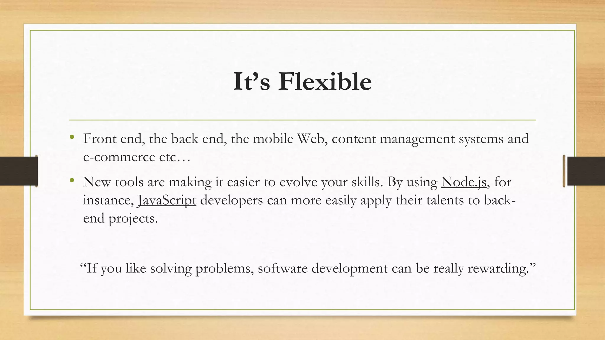 It’s Flexible
• Front end, the back end, the mobile Web, content management systems and
e-commerce etc…
• New tools are making it easier to evolve your skills. By using Node.js, for
instance, JavaScript developers can more easily apply their talents to back-
end projects.
“If you like solving problems, software development can be really rewarding.”
 