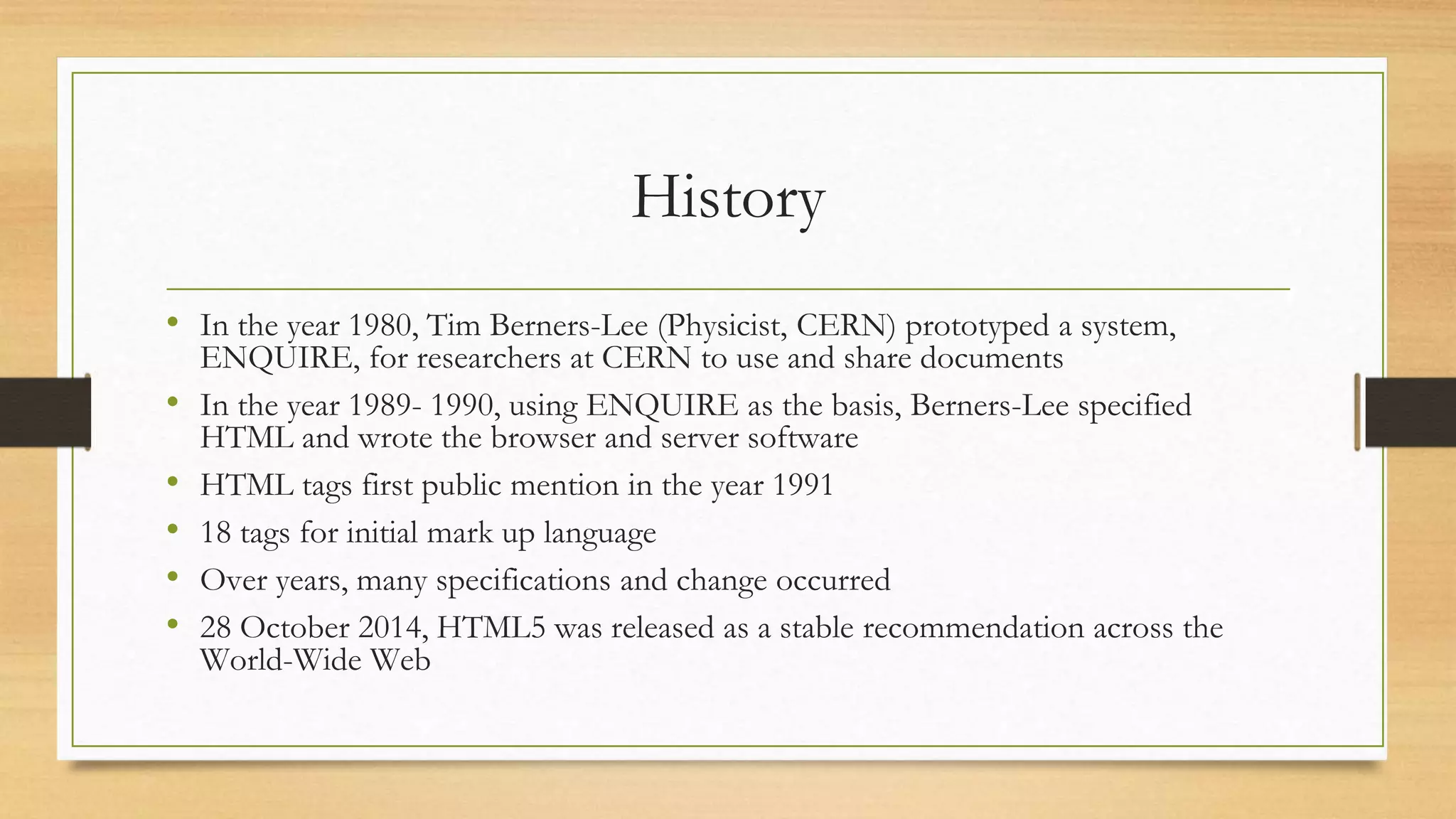 History
• In the year 1980, Tim Berners-Lee (Physicist, CERN) prototyped a system,
ENQUIRE, for researchers at CERN to use and share documents
• In the year 1989- 1990, using ENQUIRE as the basis, Berners-Lee specified
HTML and wrote the browser and server software
• HTML tags first public mention in the year 1991
• 18 tags for initial mark up language
• Over years, many specifications and change occurred
• 28 October 2014, HTML5 was released as a stable recommendation across the
World-Wide Web
 