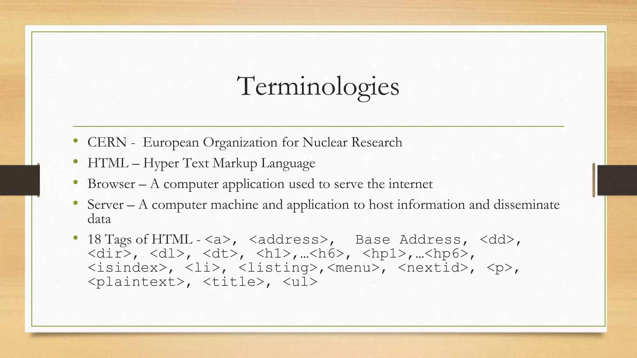 Terminologies
• CERN - European Organization for Nuclear Research
• HTML – Hyper Text Markup Language
• Browser – A computer application used to serve the internet
• Server – A computer machine and application to host information and disseminate
data
• 18 Tags of HTML - <a>, <address>, Base Address, <dd>,
<dir>, <dl>, <dt>, <h1>,…<h6>, <hp1>,…<hp6>,
<isindex>, <li>, <listing>,<menu>, <nextid>, <p>,
<plaintext>, <title>, <ul>
 
