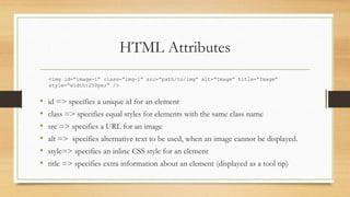 HTML Attributes
• id => specifies a unique id for an element
• class => specifies equal styles for elements with the same class name
• src => specifies a URL for an image
• alt => specifies alternative text to be used, when an image cannot be displayed.
• style=> specifies an inline CSS style for an element
• title => specifies extra information about an element (displayed as a tool tip)
<img id=“image-1” class=“img-1” src=“path/to/img” alt=“Image” title=“Image”
style=“width:250px;” />
 