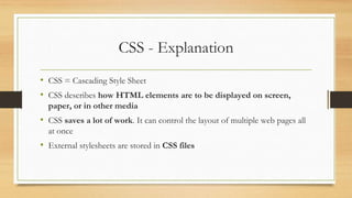 CSS - Explanation
• CSS = Cascading Style Sheet
• CSS describes how HTML elements are to be displayed on screen,
paper, or in other media
• CSS saves a lot of work. It can control the layout of multiple web pages all
at once
• External stylesheets are stored in CSS files
 