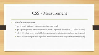CSS - Measurement
• Unit of measurements:
• px = pixels [defines a measurement in screen pixel]
• pt = point [defines a measurement in points. A point is defined as 1/72nd of an inch]
• vh = 1% of viewport height [defines a measure in relation to your browser viewport]
• vw = 1% of viewport width [defines a measure in relation to your browser viewport]
 