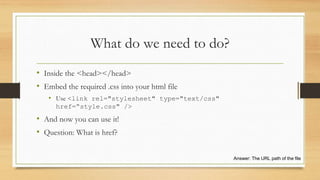 What do we need to do?
• Inside the <head></head>
• Embed the required .css into your html file
• Use <link rel="stylesheet" type="text/css"
href=“style.css" />
• And now you can use it!
• Question: What is href?
Answer: The URL path of the file
 