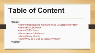 Table of Content
<topics>
<item>Introduction to Frontend Web Development</item>
<item>HTML5</item>
<item>CSS3</item>
<item>Javascript</item>
<item>jQuery</item>
<item>Why be a web developer?</item>
</topics>
 