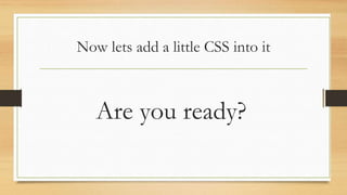 Now lets add a little CSS into it
Are you ready?
 