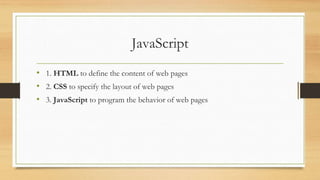 JavaScript
• 1. HTML to define the content of web pages
• 2. CSS to specify the layout of web pages
• 3. JavaScript to program the behavior of web pages
 