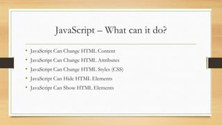 JavaScript – What can it do?
• JavaScript Can Change HTML Content
• JavaScript Can Change HTML Attributes
• JavaScript Can Change HTML Styles (CSS)
• JavaScript Can Hide HTML Elements
• JavaScript Can Show HTML Elements
 