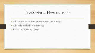JavaScript – How to use it
• Add <script></script> to your <head> or <body>
• Add code inside the <script> tag
• Interact with your web page
 