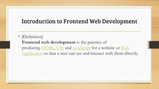 • [Definition]
Frontend web development is the practice of
producing HTML, CSS and JavaScript for a website or Web
Application so that a user can see and interact with them directly.
Introduction to Frontend Web Development
 