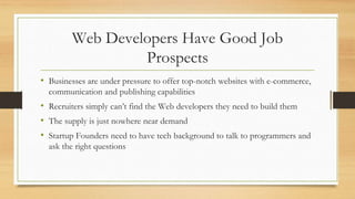 Web Developers Have Good Job
Prospects
• Businesses are under pressure to offer top-notch websites with e-commerce,
communication and publishing capabilities
• Recruiters simply can’t find the Web developers they need to build them
• The supply is just nowhere near demand
• Startup Founders need to have tech background to talk to programmers and
ask the right questions
 
