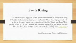 Pay is Rising
“As demand outpaces supply, the salaries of even inexperienced Web developers are rising.
Will Kelly, Dallas recruiting director for IT staffing firm Modis, has seen professionals with
as little as three years of experience receive offers of $90,000. “Supply and demand keeps
pushing salaries up,” he says. “Someone who can deliver is going to get good money.” Between
2014 and 2015, Web developer salaries will rise 6.5%, according to the salary survey”
published by recruiter Robert Half Technology.
 