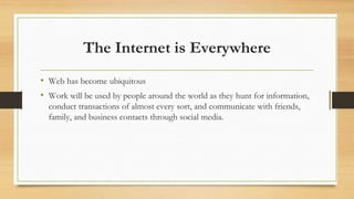 The Internet is Everywhere
• Web has become ubiquitous
• Work will be used by people around the world as they hunt for information,
conduct transactions of almost every sort, and communicate with friends,
family, and business contacts through social media.
 
