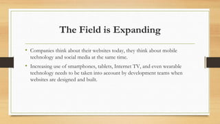 The Field is Expanding
• Companies think about their websites today, they think about mobile
technology and social media at the same time.
• Increasing use of smartphones, tablets, Internet TV, and even wearable
technology needs to be taken into account by development teams when
websites are designed and built.
 