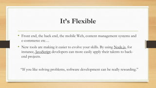 It’s Flexible
• Front end, the back end, the mobile Web, content management systems and
e-commerce etc…
• New tools are making it easier to evolve your skills. By using Node.js, for
instance, JavaScript developers can more easily apply their talents to back-
end projects.
“If you like solving problems, software development can be really rewarding.”
 