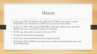 History
• In the year 1980, Tim Berners-Lee (Physicist, CERN) prototyped a system,
ENQUIRE, for researchers at CERN to use and share documents
• In the year 1989- 1990, using ENQUIRE as the basis, Berners-Lee specified
HTML and wrote the browser and server software
• HTML tags first public mention in the year 1991
• 18 tags for initial mark up language
• Over years, many specifications and change occurred
• 28 October 2014, HTML5 was released as a stable recommendation across the
World-Wide Web
 