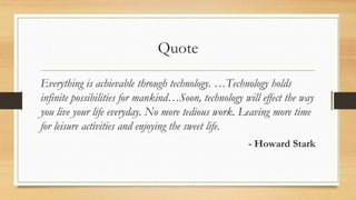 Quote
Everything is achievable through technology. …Technology holds
infinite possibilities for mankind…Soon, technology will effect the way
you live your life everyday. No more tedious work. Leaving more time
for leisure activities and enjoying the sweet life.
- Howard Stark
 