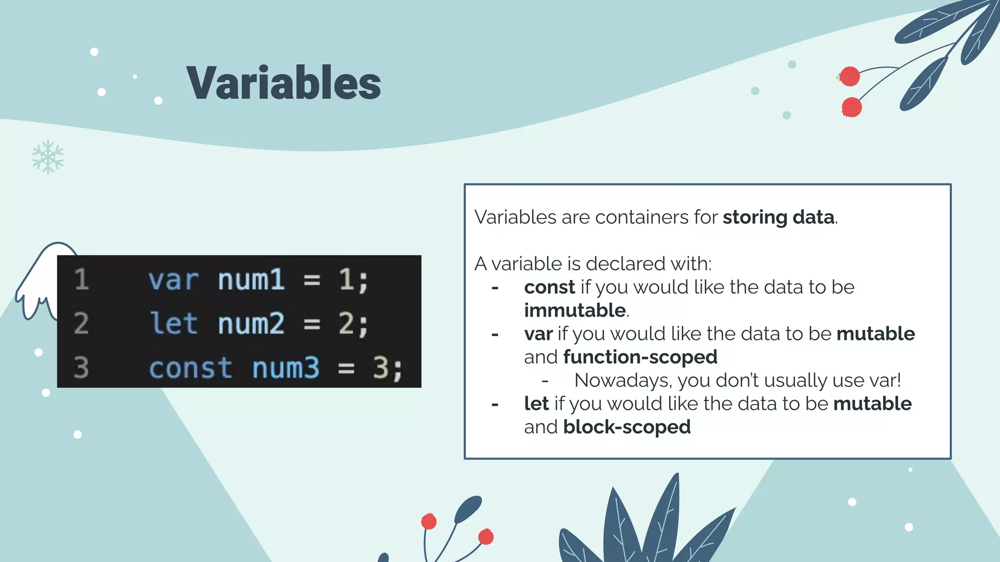 Variables
Variables are containers for storing data.
A variable is declared with:
- const if you would like the data to be
immutable.
- var if you would like the data to be mutable
and function-scoped
- Nowadays, you don’t usually use var!
- let if you would like the data to be mutable
and block-scoped
 