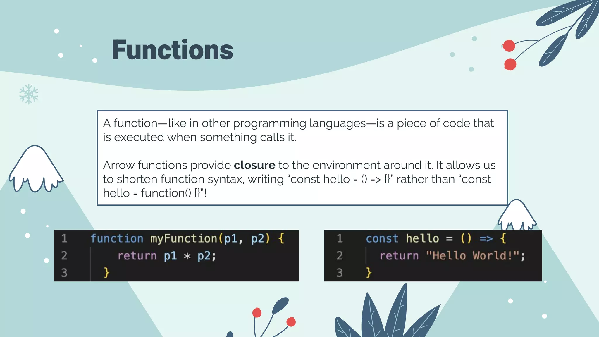 Functions
A function—like in other programming languages—is a piece of code that
is executed when something calls it.
Arrow functions provide closure to the environment around it. It allows us
to shorten function syntax, writing “const hello = () => {}” rather than “const
hello = function() {}”!
 