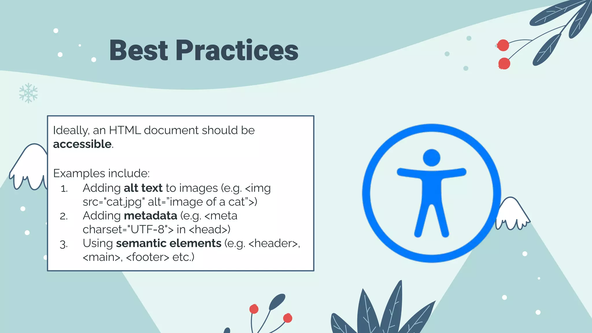 Best Practices
Ideally, an HTML document should be
accessible.
Examples include:
1. Adding alt text to images (e.g. <img
src="cat.jpg" alt=”image of a cat”>)
2. Adding metadata (e.g. <meta
charset="UTF-8"> in <head>)
3. Using semantic elements (e.g. <header>,
<main>, <footer> etc.)
 