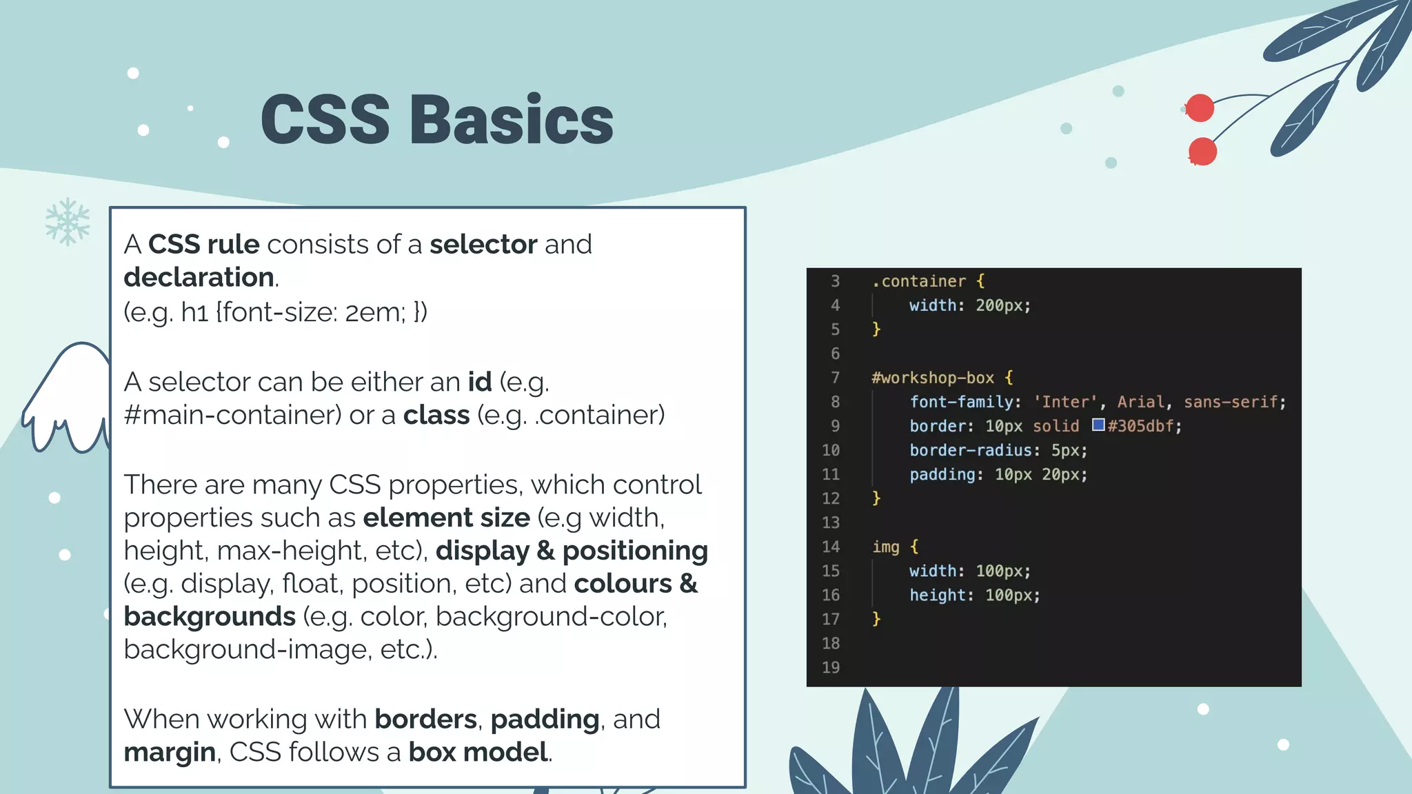 CSS Basics
A CSS rule consists of a selector and
declaration.
(e.g. h1 {font-size: 2em; })
A selector can be either an id (e.g.
#main-container) or a class (e.g. .container)
There are many CSS properties, which control
properties such as element size (e.g width,
height, max-height, etc), display & positioning
(e.g. display, ﬂoat, position, etc) and colours &
backgrounds (e.g. color, background-color,
background-image, etc.).
When working with borders, padding, and
margin, CSS follows a box model.
 